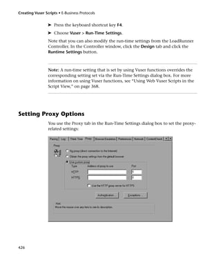 Creating Vuser Scripts • E-Business Protocols


                 ➤ Press the keyboard shortcut key F4.
                 ➤ Choose Vuser > Run-Time Settings.
                 Note that you can also modify the run-time settings from the LoadRunner
                 Controller. In the Controller window, click the Design tab and click the
                 Runtime Settings button.



                 Note: A run-time setting that is set by using Vuser functions overrides the
                 corresponding setting set via the Run-Time Settings dialog box. For more
                 information on using Vuser functions, see “Using Web Vuser Scripts in the
                 Script View,” on page 368.




Setting Proxy Options
                 You use the Proxy tab in the Run-Time Settings dialog box to set the proxy-
                 related settings:




426
 