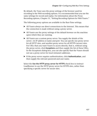 Chapter 32 • Configuring Web Run-Time Settings


By default, the Vuser uses the proxy settings of the browser used for
recording in the Web recording options. It is recommended that you use the
same settings for record and replay. For information about the Proxy
Recording options, Chapter 31, “Setting Recording Options for Web Vusers.”

The following proxy options are available in the Run-Time settings.

➤ All Vusers always use direct connections to the Internet. This means that
  the connection is made without using a proxy server.
➤ All Vusers use the proxy settings of the default browser on the machine
  upon which they are running.
➤ All Vusers use a custom proxy server. You supply the details of the
  server—its IP address or name and port. You can specify one proxy server
  for all HTTP sites, and another proxy server for all HTTPS (secure) sites.
  For URLs that you want Vusers to access directly, that is, without using
  the proxy server, click Exceptions and then supply the list of these URLs.
  In the Exceptions dialog box, you can also specify that the Vusers should
  not use a proxy server for local (intranet) addresses.
➤ If the proxy server requires authentication, click Authentication, and
  then supply the relevant password and user name.

Select the Use the HTTP proxy server for HTTPS check box to instruct
LoadRunner to use the HTTP proxy server for HTTPS sites, rather than
specifying a specific server for secure sites.




                                                                           427
 