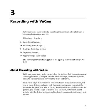 3
Recording with VuGen

         VuGen creates a Vuser script by recording the communication between a
         client application and a server.

         This chapter describes:

      ➤ Vuser Script Sections
      ➤ Recording Vuser Scripts
      ➤ Ending a Recording Session
      ➤ Importing Actions
      ➤ Regenerating a Vuser Script

         The following information applies to all types of Vuser scripts except for
         GUI.



About Recording with VuGen
         VuGen creates a Vuser script by recording the actions that you perform on a
         client application. When you run the recorded script, the resulting Vuser
         emulates the user activity between the client and server.

         Each Vuser script that you create contains at least three sections: vuser_init,
         one or more Actions, and vuser_end. During recording, you can select the
         section of the script into which VuGen will insert the recorded functions. In
         general, you record a login to a server into the vuser_init section, client
         activity into the Actions sections, and the logoff procedure into the vuser_end
         section.




                                                                                      23
 