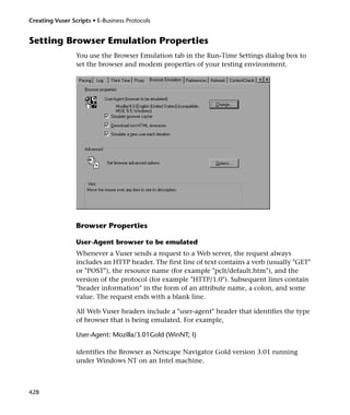 Creating Vuser Scripts • E-Business Protocols


Setting Browser Emulation Properties
                 You use the Browser Emulation tab in the Run-Time Settings dialog box to
                 set the browser and modem properties of your testing environment.




                 Browser Properties

                 User-Agent browser to be emulated
                 Whenever a Vuser sends a request to a Web server, the request always
                 includes an HTTP header. The first line of text contains a verb (usually "GET"
                 or "POST"), the resource name (for example "pclt/default.htm"), and the
                 version of the protocol (for example "HTTP/1.0"). Subsequent lines contain
                 "header information" in the form of an attribute name, a colon, and some
                 value. The request ends with a blank line.

                 All Web Vuser headers include a "user-agent" header that identifies the type
                 of browser that is being emulated. For example,

                 User-Agent: Mozilla/3.01Gold (WinNT; I)

                 identifies the Browser as Netscape Navigator Gold version 3.01 running
                 under Windows NT on an Intel machine.



428
 