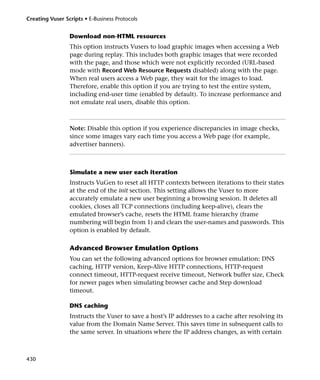 Creating Vuser Scripts • E-Business Protocols


                 Download non-HTML resources
                 This option instructs Vusers to load graphic images when accessing a Web
                 page during replay. This includes both graphic images that were recorded
                 with the page, and those which were not explicitly recorded (URL-based
                 mode with Record Web Resource Requests disabled) along with the page.
                 When real users access a Web page, they wait for the images to load.
                 Therefore, enable this option if you are trying to test the entire system,
                 including end-user time (enabled by default). To increase performance and
                 not emulate real users, disable this option.



                 Note: Disable this option if you experience discrepancies in image checks,
                 since some images vary each time you access a Web page (for example,
                 advertiser banners).



                 Simulate a new user each iteration
                 Instructs VuGen to reset all HTTP contexts between iterations to their states
                 at the end of the init section. This setting allows the Vuser to more
                 accurately emulate a new user beginning a browsing session. It deletes all
                 cookies, closes all TCP connections (including keep-alive), clears the
                 emulated browser’s cache, resets the HTML frame hierarchy (frame
                 numbering will begin from 1) and clears the user-names and passwords. This
                 option is enabled by default.

                 Advanced Browser Emulation Options
                 You can set the following advanced options for browser emulation: DNS
                 caching, HTTP version, Keep-Alive HTTP connections, HTTP-request
                 connect timeout, HTTP-request receive timeout, Network buffer size, Check
                 for newer pages when simulating browser cache and Step download
                 timeout.

                 DNS caching
                 Instructs the Vuser to save a host’s IP addresses to a cache after resolving its
                 value from the Domain Name Server. This saves time in subsequent calls to
                 the same server. In situations where the IP address changes, as with certain



430
 
