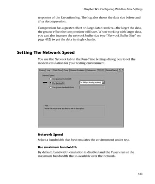 Chapter 32 • Configuring Web Run-Time Settings


         responses of the Execution log. The log also shows the data size before and
         after decompression.

         Compression has a greater effect on large data transfers—the larger the data,
         the greater effect the compression will have. When working with larger data,
         you can also increase the network buffer size (see “Network Buffer Size” on
         page 432) to get the data in single chunks.



Setting The Network Speed
         You use the Network tab in the Run-Time Settings dialog box to set the
         modem emulation for your testing environment.




         Network Speed
         Select a bandwidth that best emulates the environment under test.

         Use maximum bandwidth
         By default, bandwidth emulation is disabled and the Vusers run at the
         maximum bandwidth that is available over the network.




                                                                                    433
 
