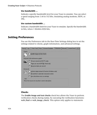 Creating Vuser Scripts • E-Business Protocols


                 Use bandwidth ...
                 Indicate a specific bandwidth level for your Vuser to emulate. You can select
                 a speed ranging from 1.44 to 512 kbs, emulating analog modems, ISDN, or
                 DSL.

                 Use custom bandwidth ...
                 Indicate a bandwidth limit for your Vuser to emulate. Specify the bandwidth
                 in bits, where 1 Kilobit=1024 bits.



Setting Preferences
                 You use the Preferences tab in the Run-Time Settings dialog box to set the
                 settings related to checks, graph information, and advanced settings.




                 Checks
                 The Enable image and text checks check box allows the Vuser to perform
                 verification checks during replay, by executing the verification functions:
                 web_find or web_image_check. This option only applies to statements



434
 