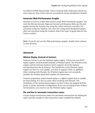 Chapter 32 • Configuring Web Run-Time Settings


recorded in HTML-based mode. Vusers running with verification checks use
more memory than Vusers who do not perform checks (disabled by default).

Generate Web Performance Graphs
Instructs a Vuser to collect data used to create Web Performance graphs. You
view the Hits per Second, Pages per Second and Response Bytes per Second
graphs during the scenario run using the online monitors and after test
execution using the Analysis. You view the Component Breakdown graph
after test execution using the Analysis. Select the types of graph data for the
Vuser to collect.



Note: If you do not use the Web performance graphs, disable these options
to save memory.




Advanced

WinInet Replay (instead of Sockets)
Instructs VuGen to use the WinInet replay engine. VuGen has two HTTP
replay engines: Sockets-based (default) or WinInet based. The WinInet is the
engine used by Internet Explorer and it supports all of the features
incorporated into the IE browser. The limitations of the WinInet replay
engine are that it is not scalable, nor does it support UNIX. In addition,
when working with threads, the WinInet engine does not accurately
emulate the modem speed and number of connections.

VuGen’s proprietary sockets-based replay is a lighter engine that is scalable
for load testing. It is also accurate when working with threads. The
limitations of the sockets-based engine are that it does not support SOCKS
proxy, or proxy automatic configuration. If you are recording in one of these
environments, you need to use the WinInet replay engine.

File and line in automatic transaction names
Creates unique transaction names for automatic transactions by adding file
name and line number to the transaction name (enabled by default).



                                                                            435
 