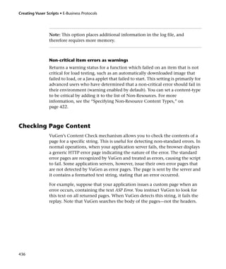Creating Vuser Scripts • E-Business Protocols




                 Note: This option places additional information in the log file, and
                 therefore requires more memory.



                 Non-critical item errors as warnings
                 Returns a warning status for a function which failed on an item that is not
                 critical for load testing, such as an automatically downloaded image that
                 failed to load, or a Java applet that failed to start. This setting is primarily for
                 advanced users who have determined that a non-critical error should fail in
                 their environment (warning enabled by default). You can set a content-type
                 to be critical by adding it to the list of Non-Resources. For more
                 information, see the “Specifying Non-Resource Content Types,” on
                 page 422.



Checking Page Content
                 VuGen’s Content Check mechanism allows you to check the contents of a
                 page for a specific string. This is useful for detecting non-standard errors. In
                 normal operations, when your application server fails, the browser displays
                 a generic HTTP error page indicating the nature of the error. The standard
                 error pages are recognized by VuGen and treated as errors, causing the script
                 to fail. Some application servers, however, issue their own error pages that
                 are not detected by VuGen as error pages. The page is sent by the server and
                 it contains a formatted text string, stating that an error occurred.

                 For example, suppose that your application issues a custom page when an
                 error occurs, containing the text ASP Error. You instruct VuGen to look for
                 this text on all returned pages. When VuGen detects this string, it fails the
                 replay. Note that VuGen searches the body of the pages—not the headers.




436
 