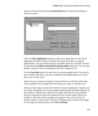 Chapter 32 • Configuring Web Run-Time Settings


You use the Run-Time Settings ContentCheck tab to define the string for
which to search.




Click the New Application button to add a new application to the list of
applications whose content to check. Note that even after you define
applications, you can instruct VuGen to disable them for a specific test run,
by clearing the Enable ContentCheck during replay check box. You can also
disable a specific rule by clearing the check box adjacent to it.

Use the New Rule button to add rules for existing applications. You specify
text, a prefix and suffix, and case sensitivity. Each application server may
have one or more rules.

VuGen lets you export and import Content Check to and from XML files.
This capability lets you apply the rules from one script, to another one.

There are three types of rules for Content Checks: Installation, Default, and
per script. Installation rules are provided automatically during installation of
the product. Default rules, apply to all scripts executed on your machine.
The per script rules are the ones defined for the current script. When you
modify or add rules, these changes only apply to the current script. To
instruct VuGen to add a rule to the list of Default rules so that it will apply
to all scripts on that machine, click Set as Default.


                                                                             437
 