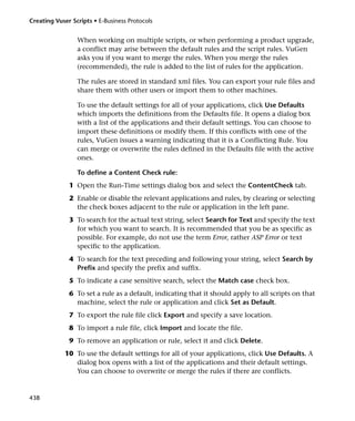 Creating Vuser Scripts • E-Business Protocols


                 When working on multiple scripts, or when performing a product upgrade,
                 a conflict may arise between the default rules and the script rules. VuGen
                 asks you if you want to merge the rules. When you merge the rules
                 (recommended), the rule is added to the list of rules for the application.

                 The rules are stored in standard xml files. You can export your rule files and
                 share them with other users or import them to other machines.

                 To use the default settings for all of your applications, click Use Defaults
                 which imports the definitions from the Defaults file. It opens a dialog box
                 with a list of the applications and their default settings. You can choose to
                 import these definitions or modify them. If this conflicts with one of the
                 rules, VuGen issues a warning indicating that it is a Conflicting Rule. You
                 can merge or overwrite the rules defined in the Defaults file with the active
                 ones.

                 To define a Content Check rule:
              1 Open the Run-Time settings dialog box and select the ContentCheck tab.
              2 Enable or disable the relevant applications and rules, by clearing or selecting
                the check boxes adjacent to the rule or application in the left pane.
              3 To search for the actual text string, select Search for Text and specify the text
                for which you want to search. It is recommended that you be as specific as
                possible. For example, do not use the term Error, rather ASP Error or text
                specific to the application.
              4 To search for the text preceding and following your string, select Search by
                Prefix and specify the prefix and suffix.
              5 To indicate a case sensitive search, select the Match case check box.
              6 To set a rule as a default, indicating that it should apply to all scripts on that
                machine, select the rule or application and click Set as Default.
              7 To export the rule file click Export and specify a save location.
              8 To import a rule file, click Import and locate the file.
              9 To remove an application or rule, select it and click Delete.
            10 To use the default settings for all of your applications, click Use Defaults. A
               dialog box opens with a list of the applications and their default settings.
               You can choose to overwrite or merge the rules if there are conflicts.


438
 