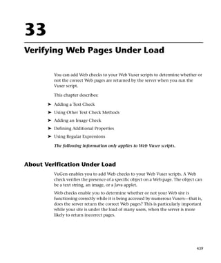 33
Verifying Web Pages Under Load

          You can add Web checks to your Web Vuser scripts to determine whether or
          not the correct Web pages are returned by the server when you run the
          Vuser script.

          This chapter describes:

       ➤ Adding a Text Check
       ➤ Using Other Text Check Methods
       ➤ Adding an Image Check
       ➤ Defining Additional Properties
       ➤ Using Regular Expressions

          The following information only applies to Web Vuser scripts.



About Verification Under Load
          VuGen enables you to add Web checks to your Web Vuser scripts. A Web
          check verifies the presence of a specific object on a Web page. The object can
          be a text string, an image, or a Java applet.
          Web checks enable you to determine whether or not your Web site is
          functioning correctly while it is being accessed by numerous Vusers—that is,
          does the server return the correct Web pages? This is particularly important
          while your site is under the load of many users, when the server is more
          likely to return incorrect pages.




                                                                                     439
 