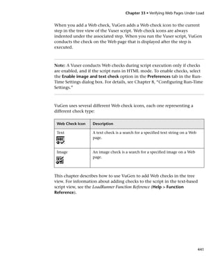 Chapter 33 • Verifying Web Pages Under Load


When you add a Web check, VuGen adds a Web check icon to the current
step in the tree view of the Vuser script. Web check icons are always
indented under the associated step. When you run the Vuser script, VuGen
conducts the check on the Web page that is displayed after the step is
executed.



Note: A Vuser conducts Web checks during script execution only if checks
are enabled, and if the script runs in HTML mode. To enable checks, select
the Enable image and text check option in the Preferences tab in the Run-
Time Settings dialog box. For details, see Chapter 8, “Configuring Run-Time
Settings.”



VuGen uses several different Web check icons, each one representing a
different check type:

 Web Check Icon    Description

 Text              A text check is a search for a specified text string on a Web
                   page.


 Image             An image check is a search for a specified image on a Web
                   page.



This chapter describes how to use VuGen to add Web checks in the tree
view. For information about adding checks to the script in the text-based
script view, see the LoadRunner Function Reference (Help > Function
Reference).




                                                                                   441
 