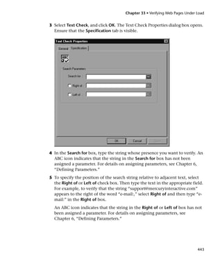 Chapter 33 • Verifying Web Pages Under Load


3 Select Text Check, and click OK. The Text Check Properties dialog box opens.
  Ensure that the Specification tab is visible.




4 In the Search for box, type the string whose presence you want to verify. An
  ABC icon indicates that the string in the Search for box has not been
  assigned a parameter. For details on assigning parameters, see Chapter 6,
  “Defining Parameters.”
5 To specify the position of the search string relative to adjacent text, select
  the Right of or Left of check box. Then type the text in the appropriate field.
  For example, to verify that the string “support@mercuryinteractive.com”
  appears to the right of the word “e-mail:,” select Right of and then type “e-
  mail:” in the Right of box.
  An ABC icon indicates that the string in the Right of or Left of box has not
  been assigned a parameter. For details on assigning parameters, see
  Chapter 6, “Defining Parameters.”




                                                                               443
 