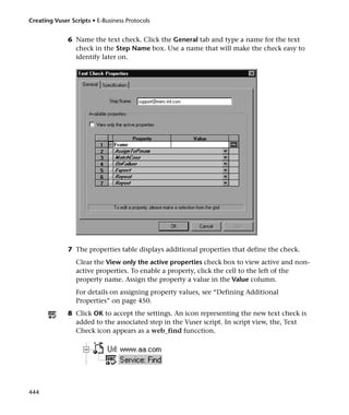 Creating Vuser Scripts • E-Business Protocols


              6 Name the text check. Click the General tab and type a name for the text
                check in the Step Name box. Use a name that will make the check easy to
                identify later on.




              7 The properties table displays additional properties that define the check.
                 Clear the View only the active properties check box to view active and non-
                 active properties. To enable a property, click the cell to the left of the
                 property name. Assign the property a value in the Value column.
                 For details on assigning property values, see “Defining Additional
                 Properties” on page 450.
              8 Click OK to accept the settings. An icon representing the new text check is
                added to the associated step in the Vuser script. In script view, the, Text
                Check icon appears as a web_find funcction.




444
 