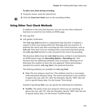Chapter 33 • Verifying Web Pages Under Load


         To add a text check during recording:
       1 Using the mouse, mark the desired text.
       2 Click the Insert text check icon on the recording toolbar.



Using Other Text Check Methods
         In addition to the web_find function, you can use two other enhanced
         functions to search for text within an HTML page:

       ➤ web_reg_find
       ➤ web_global_verification
         The web_reg_find function is a registration type function. It registers a
         request to find a text string within the Web page that was retrieved. It
         performs the check only after executing the next Action function, such as
         web_url. Note that if you are working with a concurrent functions group,
         the web_reg_find function is only executed at the end of the grouping.

         This function differs from the web_find function, in that it is not limited to
         an HTML-based script (see Recording Options > Recording tab). This
         function also has additional attributes such as instance, allowing you to
         determine the number of times the text appeared. When performing a
         standard text search, web_reg_find is the preferred function.

         The follwing attributes are available for web_reg_find:

         ➤ Text: The text string to search for. This attribute must be a non-empty,
           null-terminated character string. The search mechanism is case sensitive;
           to ignore the case, add "/IC" after the boundary. Specify "/BIN" after the
           text to specify binary data. Use the format "Text=string".

         Instead of specifying Text, you can specify the following two attributes:

         ➤ TextPfx: The prefix of the text string for which you are searching. To
           ignore the case, add "/IC" after the boundary. Specify "/BIN" after the text
           to specify binary data. Use the format "TextPfx=string".




                                                                                     445
 
