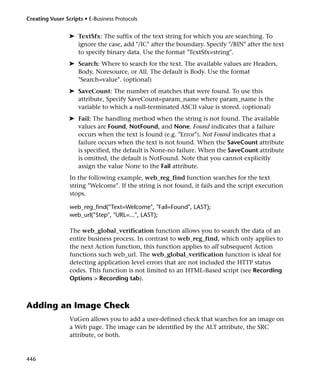Creating Vuser Scripts • E-Business Protocols


                 ➤ TextSfx: The suffix of the text string for which you are searching. To
                   ignore the case, add "/IC" after the boundary. Specify "/BIN" after the text
                   to specify binary data. Use the format "TextSfx=string".
                 ➤ Search: Where to search for the text. The available values are Headers,
                   Body, Noresource, or All. The default is Body. Use the format
                   "Search=value". (optional)
                 ➤ SaveCount: The number of matches that were found. To use this
                   attribute, Specify SaveCount=param_name where param_name is the
                   variable to which a null-terminated ASCII value is stored. (optional)
                 ➤ Fail: The handling method when the string is not found. The available
                   values are Found, NotFound, and None. Found indicates that a failure
                   occurs when the text is found (e.g. "Error"). Not Found indicates that a
                   failure occurs when the text is not found. When the SaveCount attribute
                   is specified, the default is None-no failure. When the SaveCount attribute
                   is omitted, the default is NotFound. Note that you cannot explicitly
                   assign the value None to the Fail attribute.
                 In the following example, web_reg_find function searches for the text
                 string "Welcome". If the string is not found, it fails and the script execution
                 stops.

                 web_reg_find("Text=Welcome", "Fail=Found", LAST);
                 web_url("Step", "URL=...", LAST);

                 The web_global_verification function allows you to search the data of an
                 entire business process. In contrast to web_reg_find, which only applies to
                 the next Action function, this function applies to all subsequent Action
                 functions such web_url. The web_global_verification function is ideal for
                 detecting application level errors that are not included the HTTP status
                 codes. This function is not limited to an HTML-Based script (see Recording
                 Options > Recording tab).



Adding an Image Check
                 VuGen allows you to add a user-defined check that searches for an image on
                 a Web page. The image can be identified by the ALT attribute, the SRC
                 attribute, or both.


446
 