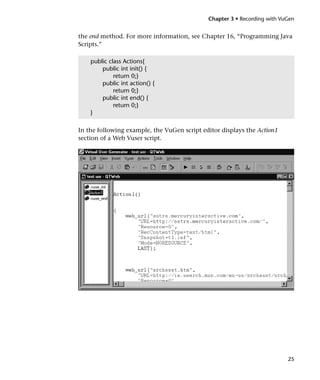 Chapter 3 • Recording with VuGen


the end method. For more information, see Chapter 16, “Programming Java
Scripts.”

    public class Actions{
        public int init() {
             return 0;}
        public int action() {
             return 0;}
        public int end() {
             return 0;}
    }

In the following example, the VuGen script editor displays the Action1
section of a Web Vuser script.




                                                                          25
 