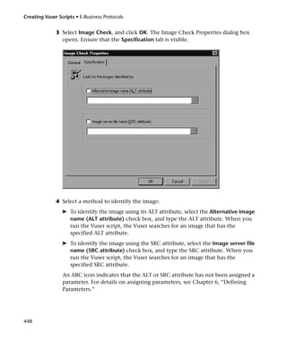 Creating Vuser Scripts • E-Business Protocols


              3 Select Image Check, and click OK. The Image Check Properties dialog box
                opens. Ensure that the Specification tab is visible.




              4 Select a method to identify the image:
                 ➤ To identify the image using its ALT attribute, select the Alternative image
                   name (ALT attribute) check box, and type the ALT attribute. When you
                   run the Vuser script, the Vuser searches for an image that has the
                   specified ALT attribute.
                 ➤ To identify the image using the SRC attribute, select the Image server file
                   name (SRC attribute) check box, and type the SRC attribute. When you
                   run the Vuser script, the Vuser searches for an image that has the
                   specified SRC attribute.
                 An ABC icon indicates that the ALT or SRC attribute has not been assigned a
                 parameter. For details on assigning parameters, see Chapter 6, “Defining
                 Parameters.”




448
 