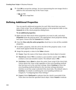 Creating Vuser Scripts • E-Business Protocols


              7 Click OK to accept the settings. An icon representing the new image check is
                added to the associated step in the Vuser script.



                                                                 I     h k



Defining Additional Properties
                 You can specify additional properties for each Web check that you insert
                 into a Vuser script. You set additional options in the properties table on the
                 General tab of the check properties dialog boxes.
                 To set additional properties:
              1 Right-click the Web check whose properties you want to edit, and select
                Properties from the pop-up menu. The appropriate check properties dialog
                box opens. Ensure that the General tab is visible.
              2 Clear the View only the active properties check box to view all the available
                properties.
              3 To enable a property, click the cell to the left of the property name. A red
                check mark appears beside the property.
              4 Assign the property a value in the Value column:
                 ➤ Frame: Type the name of the frame where the check object is located.
                 ➤ MatchCase: Select YES to conduct a case-sensitive search. Select NO to
                   conduct a non-case-sensitive search. The default value is NO.
                 ➤ OnFailure: Select Abort to abort the entire Vuser script if the check fails.
                   VuGen aborts the Vuser script regardless of the error-handling method
                   that has been set in the run-time settings. Select Continue to have the
                   error-handling method defined in the run-time settings determine
                   whether or not the script is aborted if the check fails. The default value is
                   Continue. For details on defining the error handling method, see
                   Chapter 8, “Configuring Run-Time Settings.”
                 ➤ Expect: Select NotFound to indicate that the check is successful if the
                   Vuser does not find the specified check object. Select Found to indicate




450
 