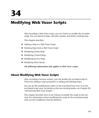 34
Modifying Web Vuser Scripts

          After recording a Web Vuser script, you use VuGen to modify the recorded
          script. You can add new steps, and edit, rename, and delete existing steps.

          This chapter describes:

       ➤ Adding a Step to a Web Vuser Script
       ➤ Deleting Steps from a Web Vuser Script
       ➤ Modifying Action Steps
       ➤ Modifying Control Steps
       ➤ Modifying Service Steps
       ➤ Modifying Web Checks

          The following information only applies to Web Vuser scripts.



About Modifying Web Vuser Scripts
          After recording a browser session, you can modify the recorded script in
          VuGen by editing a step’s properties or adding and deleting steps.

          You can do the modifications either in the icon-based tree view or in the
          text-based script view. For details on the two viewing modes, see Chapter 28,
          “Introducing Web Vuser Scripts.”

          This chapter describes how to use VuGen to modify the script in the tree
          view. For information about modifying the script in the text-based script
          view, see the LoadRunner Function Reference.




                                                                                      455
 