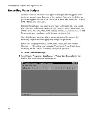 Creating Vuser Scripts • Working with VuGen


Recording Vuser Scripts
                Another variation between Vuser types is multiple-action support. Most
                protocols support more than one action section. Currently, the following
                protocols support multi-actions: Oracle NCA, Web, RTE, General (C Vusers),
                WAP, i-Mode, and VoiceXML.

                For most Vuser types, you create a new Vuser script each time you record—
                you cannot record into an existing script. However, when recording a Java,
                CORBA-Java, RMI-Java, Web, WAP, i-mode, Voice XML, Oracle NCA, or RTE
                Vuser script, you can also record within an existing script.

                Since LoadRunner supports a large variety of protocols, some of the
                recording steps that follow apply only to specific protocols.

                For all Java language Vusers (CORBA, RMI, Jacada, and EJB) refer to
                Chapter 11, “Recording Java Language Vuser Scripts” for details about
                recording, or the chapter discussing the specific protocol.

                To create a new Vuser script:
             1 Select Start > Programs > LoadRunner > Virtual User Generator to start
               VuGen. The VuGen main window opens.




26
 