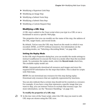 Chapter 34 • Modifying Web Vuser Scripts


➤ Modifying a Hypertext Link Step
➤ Modifying an Image Step
➤ Modifying a Submit Form Step
➤ Modifying a Submit Data Step
➤ Modifying a Custom Request Step

  Modifying a URL Step
  A URL step is added to the Vuser script when you type in a URL or use a
  bookmark to access a specific Web page.

  The properties that you can modify are the name of the step, the address of
  the URL, target frame, and record mode.

  By default, VuGen runs the URL step, based on the mode in which it was
  recorded: HTML, or HTTP (without resources). For information on the
  recording modes, see “Selecting a Recording Mode,” on page 406.

  Setting the Replay Mode
  In the URL step’s Properties dialog box, you can modify the mode settings to
  instruct LoadRunner to execute the Vuser in a mode other than the recorded
  mode. To customize the replay mode, select the Record mode check box.
  The available replay modes are:

  HTML: Automatically download all resources and images and store the
  required HTTP information for the steps that follow. This is ideal for scripts
  with Web links.

  HTTP: Do not download any resources for this step during replay.
  Download only resources that are explicitly represented by functions.

  You can also indicate that a certain step should not be counted as a resource.
  For example, if you have a step that represents a specific image that you
  want to skip, you can instruct VuGen to exclude that resource type. For
  more information, see the “Resource Handling,” on page 412.

  To modify the properties of a URL step:
1 In the tree view of the Vuser script, select the URL step you want to edit.
  URL steps are shown using the URL icon.


                                                                                459
 