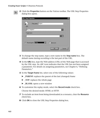 Creating Vuser Scripts • E-Business Protocols


              2 Click the Properties button on the VuGen toolbar. The URL Step Properties
                dialog box opens.




              3 To change the step name, type a new name in the Step name box. The
                default name during recording is the last part of the URL.
              4 In the URL box, type the Web address (URL) of the Web page that is accessed
                by the URL step. An ABC icon indicates that the URL has not been assigned
                a parameter. For details on assigning parameters, see Chapter 6, “Defining
                Parameters.”
              5 In the Target frame list, select one of the following values:
                 ➤ _PARENT: replaces the parent of the last (changed) frame
                 ➤ _TOP: replaces the whole page
                 ➤ _BLANK: opens a new window
              6 To customize the replay mode, select the Record mode check box.
                 Choose the desired mode: HTML or HTTP.
              7 To exclude an item from being downloaded as a resource, clear the Resource
                check box.
              8 Click OK to close the URL Step Properties dialog box.




460
 