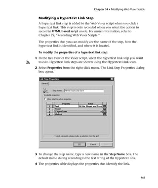 Chapter 34 • Modifying Web Vuser Scripts


  Modifying a Hypertext Link Step
  A hypertext link step is added to the Web Vuser script when you click a
  hypertext link. This step is only recorded when you select the option to
  record in HTML based script mode. For more information, refer to
  Chapter 29, “Recording Web Vuser Scripts.”

  The properties that you can modify are the name of the step, how the
  hypertext link is identified, and where it is located.

  To modify the properties of a hypertext link step:
1 In the tree view of the Vuser script, select the hypertext link step you want
  to edit. Hypertext link steps are shown using the Hypertext Link icon.
2 Select Properties from the right-click menu. The Link Step Properties dialog
  box opens.




3 To change the step name, type a new name in the Step Name box. The
  default name during recording is the text string of the hypertext link.
4 The properties table displays the properties that identify the link.



                                                                               461
 