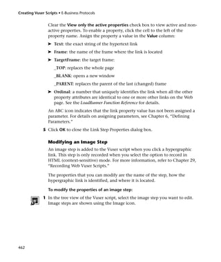 Creating Vuser Scripts • E-Business Protocols


                 Clear the View only the active properties check box to view active and non-
                 active properties. To enable a property, click the cell to the left of the
                 property name. Assign the property a value in the Value column:
                 ➤ Text: the exact string of the hypertext link
                 ➤ Frame: the name of the frame where the link is located
                 ➤ TargetFrame: the target frame:
                     _TOP: replaces the whole page
                     _BLANK: opens a new window
                     _PARENT: replaces the parent of the last (changed) frame
                 ➤ Ordinal: a number that uniquely identifies the link when all the other
                   property attributes are identical to one or more other links on the Web
                   page. See the LoadRunner Function Reference for details.
                 An ABC icon indicates that the link property value has not been assigned a
                 parameter. For details on assigning parameters, see Chapter 6, “Defining
                 Parameters.”
              5 Click OK to close the Link Step Properties dialog box.

                 Modifying an Image Step
                 An image step is added to the Vuser script when you click a hypergraphic
                 link. This step is only recorded when you select the option to record in
                 HTML (context-sensitive) mode. For more information, refer to Chapter 29,
                 “Recording Web Vuser Scripts.”

                 The properties that you can modify are the name of the step, how the
                 hypergraphic link is identified, and where it is located.

                 To modify the properties of an image step:
              1 In the tree view of the Vuser script, select the image step you want to edit.
                Image steps are shown using the Image icon.




462
 