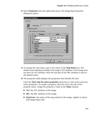 Chapter 34 • Modifying Web Vuser Scripts


2 Select Properties from the right-click menu. The Image Step Properties
  dialog box opens.




3 To change the step name, type a new name in the Step Name box. The
  default name during recording is the image’s ALT attribute. If the image does
  not have an ALT attribute, then the last part of the SRC attribute is used as
  the default name.
4 The properties table displays the properties that identify the link.
  Clear the View only the active properties check box to view active and non-
  active properties. To enable a property, click the cell to the left of the
  property name. Assign the property a value in the Value column:
  ➤ ALT: the ALT attribute of the image
  ➤ SRC: the SRC attribute of the image
  ➤ MapName: the name of the map related to the image. Applies to client-
    side image maps only.



                                                                               463
 