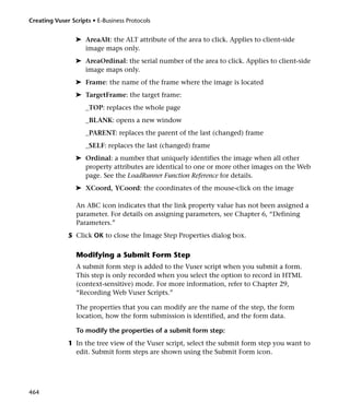 Creating Vuser Scripts • E-Business Protocols


                 ➤ AreaAlt: the ALT attribute of the area to click. Applies to client-side
                   image maps only.
                 ➤ AreaOrdinal: the serial number of the area to click. Applies to client-side
                   image maps only.
                 ➤ Frame: the name of the frame where the image is located
                 ➤ TargetFrame: the target frame:
                     _TOP: replaces the whole page
                     _BLANK: opens a new window
                     _PARENT: replaces the parent of the last (changed) frame
                     _SELF: replaces the last (changed) frame
                 ➤ Ordinal: a number that uniquely identifies the image when all other
                   property attributes are identical to one or more other images on the Web
                   page. See the LoadRunner Function Reference for details.
                 ➤ XCoord, YCoord: the coordinates of the mouse-click on the image

                 An ABC icon indicates that the link property value has not been assigned a
                 parameter. For details on assigning parameters, see Chapter 6, “Defining
                 Parameters.”
              5 Click OK to close the Image Step Properties dialog box.

                 Modifying a Submit Form Step
                 A submit form step is added to the Vuser script when you submit a form.
                 This step is only recorded when you select the option to record in HTML
                 (context-sensitive) mode. For more information, refer to Chapter 29,
                 “Recording Web Vuser Scripts.”

                 The properties that you can modify are the name of the step, the form
                 location, how the form submission is identified, and the form data.

                 To modify the properties of a submit form step:
              1 In the tree view of the Vuser script, select the submit form step you want to
                edit. Submit form steps are shown using the Submit Form icon.




464
 