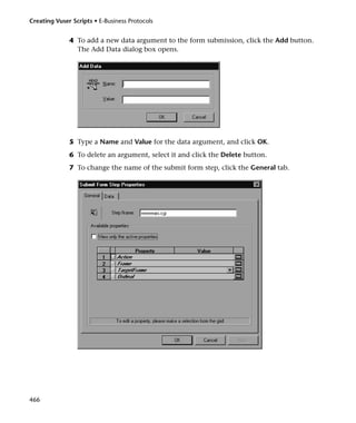 Creating Vuser Scripts • E-Business Protocols


              4 To add a new data argument to the form submission, click the Add button.
                The Add Data dialog box opens.




              5 Type a Name and Value for the data argument, and click OK.
              6 To delete an argument, select it and click the Delete button.
              7 To change the name of the submit form step, click the General tab.




466
 