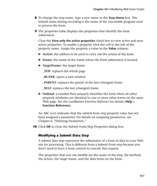 Chapter 34 • Modifying Web Vuser Scripts


 8 To change the step name, type a new name in the Step Name box. The
   default name during recording is the name of the executable program used
   to process the form.
 9 The properties table displays the properties that identify the form
   submission.
   Clear the View only the active properties check box to view active and non-
   active properties. To enable a property, click the cell to the left of the
   property name. Assign the property a value in the Value column:
   ➤ Action: the address to be used to carry out the action of the form
   ➤ Frame: the name of the frame where the form submission is located
   ➤ TargetFrame: the target frame:
      _TOP: replaces the whole page
      _BLANK: opens a new window
      _PARENT: replaces the parent of the last (changed) frame
      _SELF: replaces the last (changed) frame
   ➤ Ordinal: a number that uniquely identifies the form when all other
     property attributes are identical to one or more other forms on the same
     Web page. See the LoadRunner Function Reference for details (Help >
     Function Reference).

   An ABC icon indicates that the submit form step property value has not
   been assigned a parameter. For details on assigning parameters, see
   Chapter 6, “Defining Parameters.”
10 Click OK to close the Submit Form Step Properties dialog box.

   Modifying a Submit Data Step
   A submit data step represents the submission of a form of data to your Web
   site for processing. This is different from a Submit Form step because you
   don’t need to have a form context to execute this request.

   The properties that you can modify are the name of the step, the method,
   the action, the target frame, and the data items on the form.




                                                                               467
 