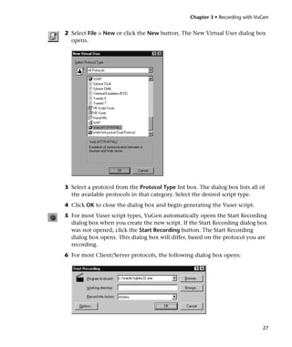 Chapter 3 • Recording with VuGen


2 Select File > New or click the New button. The New Virtual User dialog box
  opens.




3 Select a protocol from the Protocol Type list box. The dialog box lists all of
  the available protocols in that category. Select the desired script type.
4 Click OK to close the dialog box and begin generating the Vuser script.
5 For most Vuser script types, VuGen automatically opens the Start Recording
  dialog box when you create the new script. If the Start Recording dialog box
  was not opened, click the Start Recording button. The Start Recording
  dialog box opens. This dialog box will differ, based on the protocol you are
  recording.
6 For most Client/Server protocols, the following dialog box opens:




                                                                               27
 