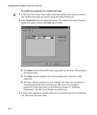 Creating Vuser Scripts • E-Business Protocols


                 To modify the properties of a submit data step:
              1 In the tree view of the Vuser script, select the submit data step you want to
                edit. Submit data steps are shown using the Submit Data icon.
              2 Select Properties from the right-click menu. The Submit Data Step Properties
                dialog box opens. Ensure that Data tab is visible.




                 ➤ The Name column lists all the data arguments on the form. This includes
                   all hidden fields.
                 ➤ The Value column displays the corresponding value input for a data
                   argument.
                 ➤ The type column contains an icon. Initially, all values are constants or
                   non-parameterized values and have an ABC icon. If you assign a
                   parameter to the data value, as described in Chapter 6, “Defining
                   Parameters,” the ABC icon changes to a table icon.
              3 To edit a data argument, double-click on it to activate the cursor within the
                cell. Then type the new value.




468
 