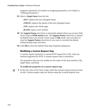 Creating Vuser Scripts • E-Business Protocols


                 assigned a parameter. For details on assigning parameters, see Chapter 6,
                 “Defining Parameters.”
            11 Select a Target frame from the list:
                     _SELF: replaces the last (changed) frame
                     _PARENT: replaces the parent of the last (changed) frame
                     _TOP: replaces the whole page
                     _BLANK: opens a new window
            12 The Support frames check box is selected by default when you record a Web
               Vuser script in HTML based mode. The Support frames check box is cleared
               by default when you record a Vuser script in URL mode. You can select or
               clear the Support frames check box if you want to override the default
               setting during script execution.
            13 Click OK to close the Submit Data Step Properties dialog box.

                 Modifying a Custom Request Step
                 A custom request represents a custom HTTP request for a URL, with any
                 method supported by HTTP. A custom request step is contextless.

                 The properties that you can modify are the name of the step, method, URL,
                 target frame, and body.

                 To modify the properties of a custom request step:
              1 In the tree view of the Vuser script, select the custom request step you want
                to edit. Custom request steps are shown using the Custom Request icon.




470
 