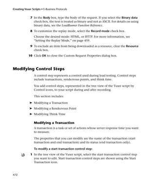 Creating Vuser Scripts • E-Business Protocols


              7 In the Body box, type the body of the request. If you select the Binary data
                check box, the text is treated as binary and not as ASCII. For details on using
                binary data, see the LoadRunner Function Reference.
              8 To customize the replay mode, select the Record mode check box.
                 Choose the desired mode: HTML, or HTTP. For more information, see
                 “Setting the Replay Mode,” on page 459.
              9 To exclude an item from being downloaded as a resource, clear the Resource
                check box.
            10 Click OK to close the Custom Request Properties dialog box.



Modifying Control Steps
                 A control step represents a control used during load testing. Control steps
                 include transactions, rendezvous points, and think time.

                 You add control steps, represented in the tree view of the Vuser script by
                 Control icons, to your script during and after recording.

                 This section includes:

             ➤ Modifying a Transaction
             ➤ Modifying a Rendezvous Point
             ➤ Modifying Think Time

                 Modifying a Transaction
                 A transaction is a task or set of actions whose server response time you want
                 to measure.

                 The properties that you can modify are the name of the transaction (start
                 transaction and end transaction) and its status (end transaction only).

                 To modify a start transaction control step:
              1 In the tree view of the Vuser script, select the start transaction control step
                you want to edit. Start transaction control steps are shown using the Start
                Transaction icon.



472
 