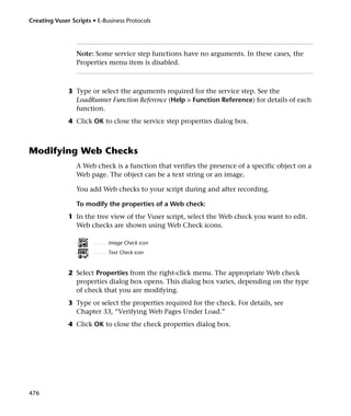 Creating Vuser Scripts • E-Business Protocols




                 Note: Some service step functions have no arguments. In these cases, the
                 Properties menu item is disabled.



              3 Type or select the arguments required for the service step. See the
                LoadRunner Function Reference (Help > Function Reference) for details of each
                function.
              4 Click OK to close the service step properties dialog box.



Modifying Web Checks
                 A Web check is a function that verifies the presence of a specific object on a
                 Web page. The object can be a text string or an image.

                 You add Web checks to your script during and after recording.

                 To modify the properties of a Web check:
              1 In the tree view of the Vuser script, select the Web check you want to edit.
                Web checks are shown using Web Check icons.

                             Image Check icon
                             Text Check icon


              2 Select Properties from the right-click menu. The appropriate Web check
                properties dialog box opens. This dialog box varies, depending on the type
                of check that you are modifying.
              3 Type or select the properties required for the check. For details, see
                Chapter 33, “Verifying Web Pages Under Load.”
              4 Click OK to close the check properties dialog box.




476
 