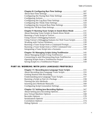 Table of Contents


                Chapter 8: Configuring Run-Time Settings .....................................107
                About Run-Time Settings ..................................................................107
                Configuring the Pacing Run-Time Settings ......................................109
                Configuring Actions ..........................................................................112
                Configuring the Log Run-Time Settings ...........................................118
                Configuring the Think Time Settings ...............................................122
                Configuring the General Run-Time Settings ....................................124
                Setting the VB Run-Time Settings .....................................................129
                Chapter 9: Running Vuser Scripts in Stand-Alone Mode ................131
                About Running Vuser Scripts in Stand-Alone Mode.........................131
                Running a Vuser Script in VuGen .....................................................132
                Using VuGen’s Debugging Features .................................................135
                Using VuGen’s Debugging Features for Web Vuser Scripts ..............136
                Working with VuGen Windows........................................................139
                Running a Vuser Script from a Command Prompt...........................139
                Running a Vuser Script from a UNIX Command Line .....................140
                Integrating a Vuser Script into a Scenario ........................................142
                Chapter 10: Managing Scripts Using TestDirector...........................145
                About Managing Scripts Using TestDirector ....................................145
                Connecting to and Disconnecting from TestDirector .....................145
                Opening Scripts from a TestDirector Project ...................................148
                Saving Scripts to a TestDirector Project ...........................................150

P A R T I I I : W O R K I N G W I T H J A V A L A N G UA GE P R O T O C O LS
                Chapter 11: Recording Java Language Vuser Scripts .......................155
                About Recording Java Language Vuser Scripts..................................155
                Getting Started with Recording.........................................................156
                Understanding Java Language Vuser Scripts.....................................157
                Running a Script as Part of a Package ...............................................158
                Viewing the Java Methods ................................................................159
                Inserting Java Methods Manually .....................................................160
                Configuring Script Generation Settings ............................................163
                Chapter 12: Setting Java Recording Options ...................................167
                About Setting Java Recording Options..............................................167
                Java Virtual Machine Options ..........................................................168
                Recorder Options ..............................................................................170
                Serialization Options .......................................................................173
                Correlation Options .........................................................................174
                Debug Options .................................................................................175



                                                                                                                     v
 