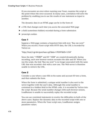 Creating Vuser Scripts • E-Business Protocols


                 If you encounter an error when running your Vuser, examine the script at
                 the point where the error occurred. In many cases, correlation will solve the
                 problem by enabling you to use the results of one statement as input to
                 another.

                 The dynamic data in an HTML page can be in the form of:

             ➤ a URL that changes each time you access the associated Web page
             ➤ a field (sometimes hidden) recorded during a form submission
             ➤ javascript cookies

                 Case 1
                 Suppose a Web page contains a hypertext link with text: "Buy me now!"
                 When you record a Vuser script with HTTP data, the URL is recorded by
                 VuGen as:

                 "http://host//cgi-bin/purchase.cgi?date=170397&ID=1234"

                 Since the date “170397” and ID “1234” are created dynamically during
                 recording, each new browser session recreates the date and ID. When you
                 run the script, the link "Buy me now!" is no longer associated with the same
                 URL that was recorded—but with a new one. The Web server is therefore
                 unable to retrieve the URL.

                 Case 2
                 Consider a case where a user fills in his name and account ID into a form,
                 and then submits the form.

                 When the form is submitted, a unique serial number is also sent to the
                 server together with the user’s data. Although this serial number is
                 contained in a hidden field in the HTML code, it is recorded by VuGen into
                 the script. Because the serial number changes with each browser session,
                 LoadRunner is unable to successfully replay the recorded script.

                 You can use correlated statements to resolve the difficulties in both of the
                 above cases. Replace the dynamic data in the recorded script with one or
                 more parameters. When the Vuser script runs, LoadRunner assigns
                 parameter values.


478
 