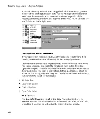 Creating Vuser Scripts • E-Business Protocols


                 If you are recording a session with a supported application server, you can
                 use one of the existing rules built-in to VuGen. An application server may
                 have more than one rule. You can enable or disable a specific rule by
                 selecting or clearing the check box adjacent to the rule. VuGen displays the
                 rule definitions in the right pane.




                 User-Defined Rule Correlation
                 If your application has unique rules, and you are able to determine them
                 clearly, you can define new rules using the Recording Options tab.

                 User-defined rule correlation requires you to define correlation rules before
                 you record a session. You create the correlation rules in the Recording
                 Options dialog box. The rules include information such as the boundaries of
                 the dynamic data you want to correlate and other specifications about the
                 match such as binary, case matching, and the instance number. You instruct
                 VuGen where to search for the criteria:

             ➤ All Body Text
             ➤ Link/Form Actions
             ➤ Cookie Headers
             ➤ Form Field Value

                 All Body Text
                 The Search for Parameters in all of the Body Text option instructs the
                 recorder to search the entire body for a match—not just links, form actions
                 or cookies. It searches for text, using the borders that you specify.



480
 