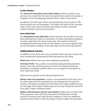 Creating Vuser Scripts • E-Business Protocols


                 Cookie Headers
                 The Search for Parameters from Cookie Header method is similar to the
                 previous rule, except that the value is extracted from cookie text (exactly as
                 it appears in the recording log) instead of from a link or form action.

                 In addition, the link/ form action rule parameterizes only the part of URL
                 which matches the rule boundaries. The cookie rule looks for the extracted
                 value in links and action form fields and replaces it with a parameter
                 without having to specify any boundaries.

                 Form Field Value
                 The Parameterize form field value method instructs the recorder to save all
                 form fields that have names to a parameter. It creates a parameter and places
                 it in the script before the form’s action step. This method is ideal for
                 recording sites with many forms. For this options, you need to specify either
                 the left and right boundaries or the field name (for the Form Field option).

                 Adding Match Criteria
                 In addition to the above rules, you can further define the type of match for
                 your correlation by specifying the following items for the string:

                 Match Case: Matches the case when looking for boundaries.
                 Parameter Prefix: Uses a prefix in all automatically generated parameters
                 based on this rule. Prefixes prevent you from overwriting existing user
                 parameters. In addition, prefixes allow you to recognize the parameter in
                 your script more easily.

                 VuGen lets you specify several advanced options too:

                 Always create new parameter: Creates a new parameter for this rule even if
                 the value replaced by the parameter has not changed from the previous
                 instance. This option should be set if the Web server assigns a different value
                 for each page. For example, NetDynamics servers may change the session ID
                 from page to page to minimize fraud.
                 Replace with parameter only for exact matches: Replace the recorded value
                 with a parameter only when the text between the boundaries exactly
                 matches the found value (from the first snapshot). If there are additional
                 characters either before or after the string, it will not replace the parameter.


482
 