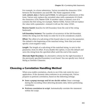 Chapter 35 • Correlating Web Statements


         For example, in a form submission, VuGen recorded the characters 1234
         between the boundaries aaa and bbb. The Name argument of the
         web_submit_data is Name=aaa1234bbb. In subsequent submissions of this
         form, VuGen only replaces the recorded value with a parameter if it finds
         the characters 1234, Name=1234. If another value is entered, even if it
         contains the first string, for example, Name=12345, VuGen will not replace
         the value with a parameter—instead it will use the value 12345.

         Reverse Search: Searches for left boundary from the end of the string
         backwards.
         Left boundary Instance: The number of occurrence of the left boundary
         within the string (not the body) in order for it to be considered a match.
         Offset: The offset of a sub-string of the found value to save to the parameter.
         The default is the beginning of the matched string. Note that you must
         specify a non-negative value.

         Length: The length of a sub-string of the matched string, to save to the
         parameter, from its offset. If you disable this option, it uses the default and
         saves the string from the specified offset until the end of the match.

         Alternate Right Boundary: An alternative criteria for the right boundary if
         the previously specified boundary is not found. You can specify text, End of
         String or Newline Character.



Choosing a Correlation Handling Method
         When you enable correlation, checks to see if the rule exists for you r
         application. If the dynamic data conforms to an existing rule, VuGen
         prepares to perform correlation, based on the following settings:

         ➤ Issue a popup message and let me decide online: Issue a message
           during the recording when detecting dynamic data, before performing
           correlation.
         ➤ Perform correlation in script: Automatically correlate the statement
           within the script.




                                                                                      483
 