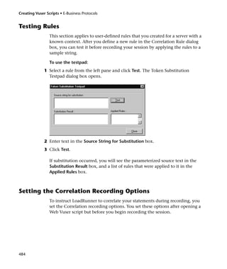 Creating Vuser Scripts • E-Business Protocols


Testing Rules
                 This section applies to user-defined rules that you created for a server with a
                 known context. After you define a new rule in the Correlation Rule dialog
                 box, you can test it before recording your session by applying the rules to a
                 sample string.

                 To use the testpad:
              1 Select a rule from the left pane and click Test. The Token Substitution
                Testpad dialog box opens.




              2 Enter text in the Source String for Substitution box.
              3 Click Test.

                 If substitution occurred, you will see the parameterized source text in the
                 Substitution Result box, and a list of rules that were applied to it in the
                 Applied Rules box.



Setting the Correlation Recording Options
                 To instruct LoadRunner to correlate your statements during recording, you
                 set the Correlation recording options. You set these options after opening a
                 Web Vuser script but before you begin recording the session.




484
 