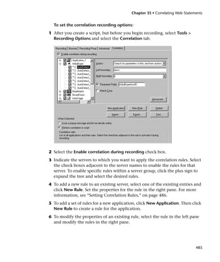 Chapter 35 • Correlating Web Statements


  To set the correlation recording options:
1 After you create a script, but before you begin recording, select Tools >
  Recording Options and select the Correlation tab.




2 Select the Enable correlation during recording check box.
3 Indicate the servers to which you want to apply the correlation rules. Select
  the check boxes adjacent to the server names to enable the rules for that
  server. To enable specific rules within a server group, click the plus sign to
  expand the tree and select the desired rules.
4 To add a new rule to an existing server, select one of the existing entries and
  click New Rule. Set the properties for the rule in the right pane. For more
  information, see “Setting Correlation Rules,” on page 486.
5 To add a set of rules for a new application, click New Application. Then click
  New Rule to create a rule for the application.
6 To modify the properties of an existing rule, select the rule in the left pane
  and modify the rules in the right pane.




                                                                               485
 