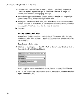 Creating Vuser Scripts • E-Business Protocols


              7 Indicate what VuGen should do when it detects a value that needs to be
                correlated: Issue a popup message or Perform correlation in script. By
                default, LoadRunner issues a popup message.
              8 To delete an application or rule, select it and click Delete. VuGen prompts
                you with a warning before deleting the selection.
              9 To export a set of correlation rules, click Export and save the cor file to the
                desired location. To import a set of correlation rules created during an earlier
                session, click Import and open the file from its location.
            10 Click OK.

                 Setting Correlation Rules
                 You can add, modify, or remove rules from the Correlation tab. Note that
                 you can also edit rules that were created automatically for application server
                 environments.

                 To define correlation rules:
              1 Click on an existing rule or click New Rule in the left pane. The Correlation
                Rules are displayed in the right pane.




              2 Select a type of action: link or form action, cookie, all body, or form field.
              3 For the first three types, specify boundaries of the data in Left Boundary and
                Right Boundary boxes.




486
 