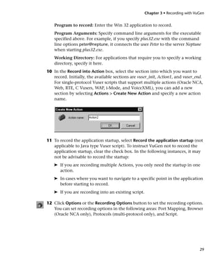 Chapter 3 • Recording with VuGen


    Program to record: Enter the Win 32 application to record.
    Program Arguments: Specify command line arguments for the executable
    specified above. For example, if you specify plus32.exe with the command
    line options peter@neptune, it connects the user Peter to the server Neptune
    when starting plus32.exe.
    Working Directory: For applications that require you to specify a working
    directory, specify it here.
10 In the Record into Action box, select the section into which you want to
   record. Initially, the available sections are vuser_init, Action1, and vuser_end.
   For single-protocol Vuser scripts that support multiple actions (Oracle NCA,
   Web, RTE, C Vusers, WAP, i-Mode, and VoiceXML), you can add a new
   section by selecting Actions > Create New Action and specify a new action
   name.




11 To record the application startup, select Record the application startup (not
   applicable to Java type Vuser script). To instruct VuGen not to record the
   application startup, clear the check box. In the following instances, it may
   not be advisable to record the startup:
   ➤ If you are recording multiple Actions, you only need the startup in one
     action.
   ➤ In cases where you want to navigate to a specific point in the application
     before starting to record.
   ➤ If you are recording into an existing script.

12 Click Options or the Recording Options button to set the recording options.
   You can set recording options in the following areas: Port Mapping, Browser
   (Oracle NCA only), Protocols (multi-protocol only), and Script.




                                                                                  29
 