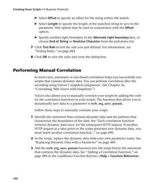 Creating Vuser Scripts • E-Business Protocols


                 ➤ Select Offset to specify an offset for the string within the match.
                 ➤ Select Length to specify the length of the matched string to save to the
                   parameter. This option may be used in conjunction with the Offset
                   option.
                 ➤ Specify another right boundary in the Alternate right boundary box, or
                   choose End of String or NewLine Character from the pull-down list.
              7 Click Test Rule to test the rule you just defined. For information, see
                “Testing Rules,” on page 484.
              8 Click OK to save the rules and close the dialog box.



Performing Manual Correlation
                 In most cases, automatic or rule-based correlation helps you successfully run
                 scripts that contain dynamic data. You can perform correlation after the
                 recording using VuGen’s snapshot comparison. (See Chapter 36,
                 “Correlating Web Vusers with Snapshots.”)

                 VuGen also allows you to manually correlate your scripts by adding the code
                 for the correlation functions to your scripts. The function that allows you to
                 dynamically save data to a parameter is web_reg_save_param.

                 Follow these steps to manually correlate your script:

              1 Identify the statement that contains dynamic data and the patterns that
                characterize the boundaries of the data. See “Each correlation function
                retrieves dynamic data once, for the subsequent HTTP request. If another
                HTTP request at a later point in the script generates new dynamic data, you
                must insert another correlation function.,” on page 490.
              2 In the script, replace the dynamic data with your own parameter name. See
                “Replacing Dynamic Data with a Parameter” on page 489.
              3 Add the web_reg_save_param function into the script before the statement
                that contains the dynamic data. See “Adding a Correlation Function,” on
                page 489 or the LoadRunner Function Reference (Help > Function Reference).




488
 
