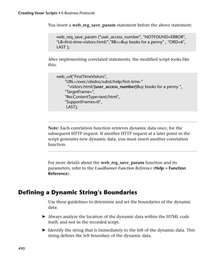 Creating Vuser Scripts • E-Business Protocols


                 You insert a web_reg_save_param statement before the above statement:

                      web_req_save_param ("user_access_number", "NOTFOUND=ERROR",
                      "LB=first-time-visitors.html/","RB=>Buy books for a penny" , "ORD=6",
                      LAST );

                 After implementing correlated statements, the modified script looks like
                 this:

                      web_url("FirstTImeVisitors",
                         "URL=/exec/obidos/subst/help/first-time-”
                           “visitors.html/{user_access_number}Buy books for a penny ",
                         "TargetFrame=",
                         "RecContentType=text/html",
                         "SupportFrames=0",
                          LAST);




                 Note: Each correlation function retrieves dynamic data once, for the
                 subsequent HTTP request. If another HTTP request at a later point in the
                 script generates new dynamic data, you must insert another correlation
                 function.



                 For more details about the web_reg_save_param function and its
                 parameters, refer to the LoadRunner Function Reference (Help > Function
                 Reference).



Defining a Dynamic String’s Boundaries
                 Use these guidelines to determine and set the boundaries of the dynamic
                 data:

             ➤ Always analyze the location of the dynamic data within the HTML code
               itself, and not in the recorded script.
             ➤ Identify the string that is immediately to the left of the dynamic data. This
               string defines the left boundary of the dynamic data.


490
 