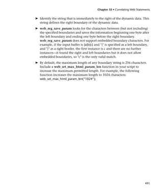 Chapter 35 • Correlating Web Statements


➤ Identify the string that is immediately to the right of the dynamic data. This
  string defines the right boundary of the dynamic data.
➤ web_reg_save_param looks for the characters between (but not including)
  the specified boundaries and saves the information beginning one byte after
  the left boundary and ending one byte before the right boundary.
  web_reg_save_param does not support embedded boundary characters. For
  example, if the input buffer is {a{b{c} and "{" is specified as a left boundary,
  and "}" as a right border, the first instance is c and there are no further
  instances—it found the right and left boundaries but it does not allow
  embedded boundaries, so "c" is the only valid match.
➤ By default, the maximum length of any boundary string is 256 characters.
  Include a web_set_max_html_param_len function in your script to
  increase the maximum permitted length. For example, the following
  function increases the maximum length to 1024 characters:
  web_set_max_html_param_len(“1024”);




                                                                               491
 