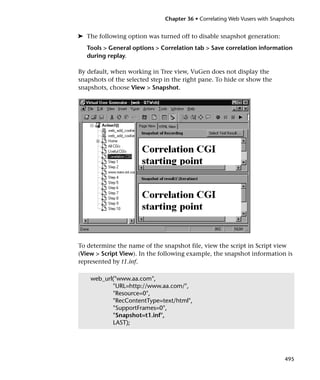 Chapter 36 • Correlating Web Vusers with Snapshots


➤ The following option was turned off to disable snapshot generation:
   Tools > General options > Correlation tab > Save correlation information
   during replay.

By default, when working in Tree view, VuGen does not display the
snapshots of the selected step in the right pane. To hide or show the
snapshots, choose View > Snapshot.




To determine the name of the snapshot file, view the script in Script view
(View > Script View). In the following example, the snapshot information is
represented by t1.inf.

    web_url("www.aa.com",
           "URL=http://www.aa.com/",
           "Resource=0",
           "RecContentType=text/html",
           "SupportFrames=0",
           "Snapshot=t1.inf",
           LAST);




                                                                            495
 