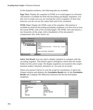 Creating Vuser Scripts • E-Business Protocols


                 In the Snapshot windows, the following tabs are available:

                 Page View: Display the snapshot in HTML as it would appear in a browser.
                 This button is available for both the Recording and Replay snapshots. Use
                 this view to make sure you are viewing the correct snapshot. In this view,
                 however, you do not see the values that need to be correlated.

                 HTML View: Display the HTML code of the snapshot. This button is
                 available for both the Recording and Replay snapshots. Use this view to view
                 the actual HTML code of the recorded pages. The HTML view also shows a
                 tree hierarchy of the script, with a breakdown of the document’s
                 components: title, links, forms, etc.




                 Select Test Result: Lets you select a Replay snapshot to compare with the
                 recording snapshot. This button opens a dialog box which lists the results
                 folders for the active script. The Replay snapshots are located in the script’s
                 Iteration folders: Iteration1, Iteration2, etc. for each set of results.

                 When you instruct VuGen to scan the script for correlations, it opens the
                 Output window and displays the Correlation Results tab. In the Correlation
                 Results tab it displays the differences between the Record and Replay
                 snapshots.




496
 