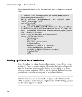 Creating Vuser Scripts • E-Business Protocols


                 that a correlation was done for the parameter. It also indicates the original
                 value.

                      // Correlation Studio created parameter {WCSParam_Diff1}; replaced
                      value:falillgidgkbfdlcflmcfkgdgff.0
                      web_reg_save_param( "WCSParam_Diff1", "LB=BV_EngineID=", "RB=&",
                      "Ord=1", "Search=body", LAST );
                      web_url("American2",
                               "URL=http://www.im.aa.com/Ameri-
                      can?BV_EngineID={WCSParam_Diff1}&BV_Operation=Dyn_Frame&form
                      %25framespacing=0&BV_SessionID=%40%40%40%401303778278.096
                      9956817%40%40%40%40&form%25destination=%2fnavguest.tmpl&fo
                      rm%25destination_type=tem-
                      plate&form%25border=0&BV_ServiceName=Ameri-
                      can&form%25frameborder=no",
                               "TargetFrame=",
                               "Resource=0",
                               "RecContentType=text/html",
                               "SupportFrames=0",
                               "Referer=http://www.im.aa.com/Ameri
                               can?BV_Operation=Dyn_AAPage&ref
                               erer=index.html&form%25referrer_site=None",
                               "Snapshot=t3.inf",
                               LAST);



Setting Up VuGen for Correlation
                 Before Recording you set up the general correlation options. These options
                 instruct the Vusers to save correlation information during recording, to be
                 used at a later stage. You can specify the type of comparison to perform
                 when comparing snapshots: HTML or text. In the Correlation tab, you can
                 also indicate which characters should be treated as delimiters.



                 Note: In most cases, it is recommended that you work with the default
                 HTML comparison method. If your script contains non-HTML tags, you can
                 use the Text comparison method.




498
 